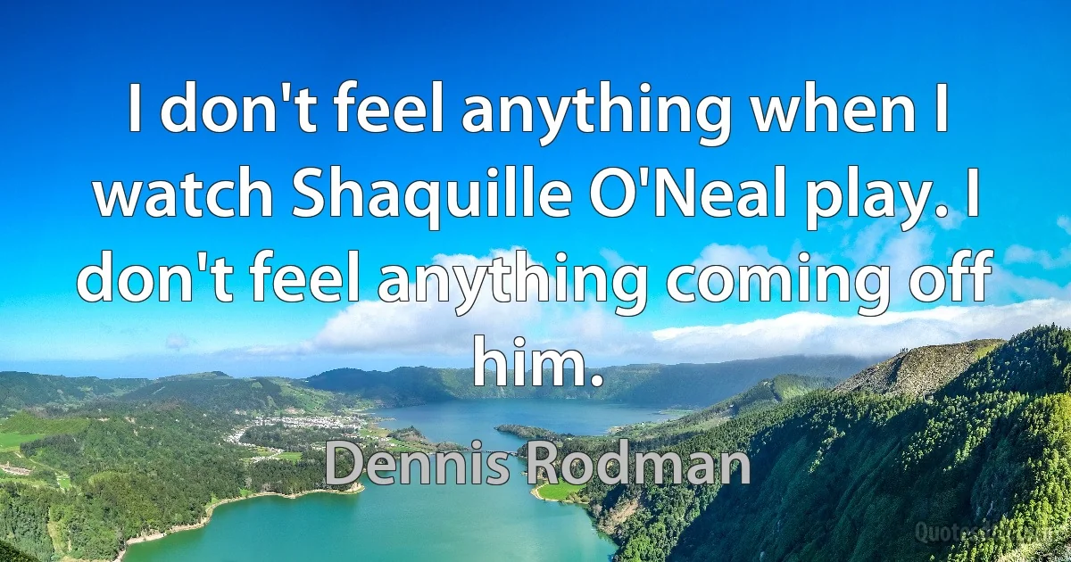 I don't feel anything when I watch Shaquille O'Neal play. I don't feel anything coming off him. (Dennis Rodman)