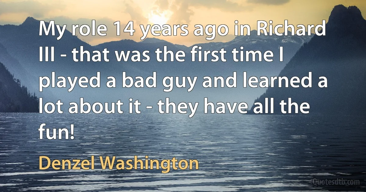 My role 14 years ago in Richard III - that was the first time I played a bad guy and learned a lot about it - they have all the fun! (Denzel Washington)