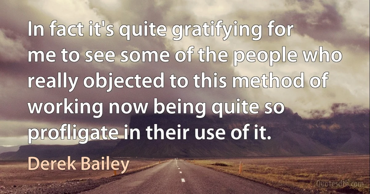 In fact it's quite gratifying for me to see some of the people who really objected to this method of working now being quite so profligate in their use of it. (Derek Bailey)