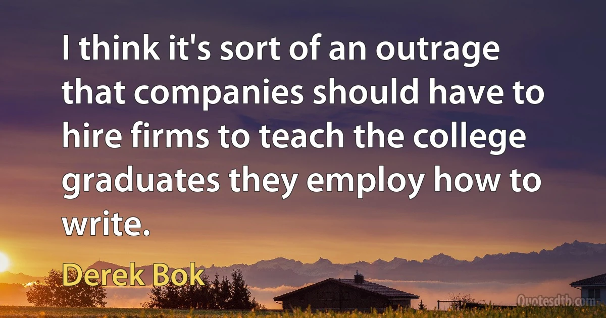 I think it's sort of an outrage that companies should have to hire firms to teach the college graduates they employ how to write. (Derek Bok)