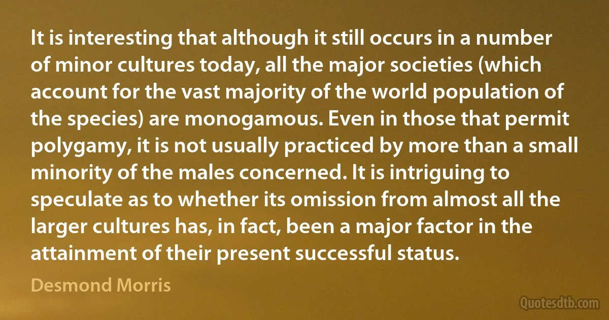 It is interesting that although it still occurs in a number of minor cultures today, all the major societies (which account for the vast majority of the world population of the species) are monogamous. Even in those that permit polygamy, it is not usually practiced by more than a small minority of the males concerned. It is intriguing to speculate as to whether its omission from almost all the larger cultures has, in fact, been a major factor in the attainment of their present successful status. (Desmond Morris)