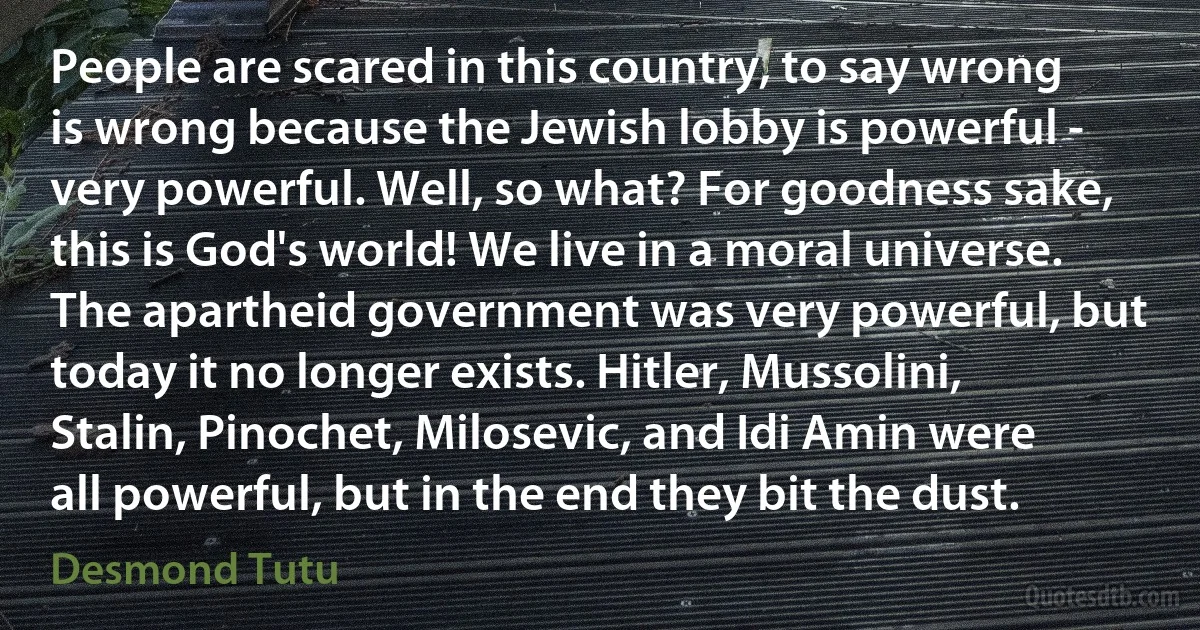 People are scared in this country, to say wrong is wrong because the Jewish lobby is powerful - very powerful. Well, so what? For goodness sake, this is God's world! We live in a moral universe. The apartheid government was very powerful, but today it no longer exists. Hitler, Mussolini, Stalin, Pinochet, Milosevic, and Idi Amin were all powerful, but in the end they bit the dust. (Desmond Tutu)