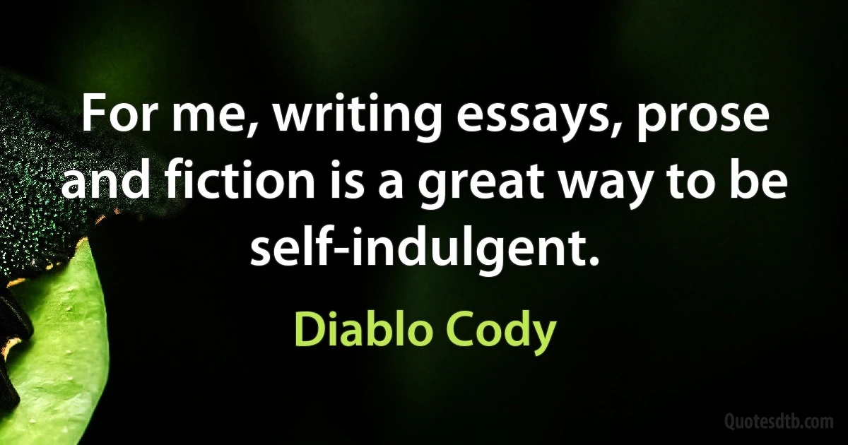 For me, writing essays, prose and fiction is a great way to be self-indulgent. (Diablo Cody)