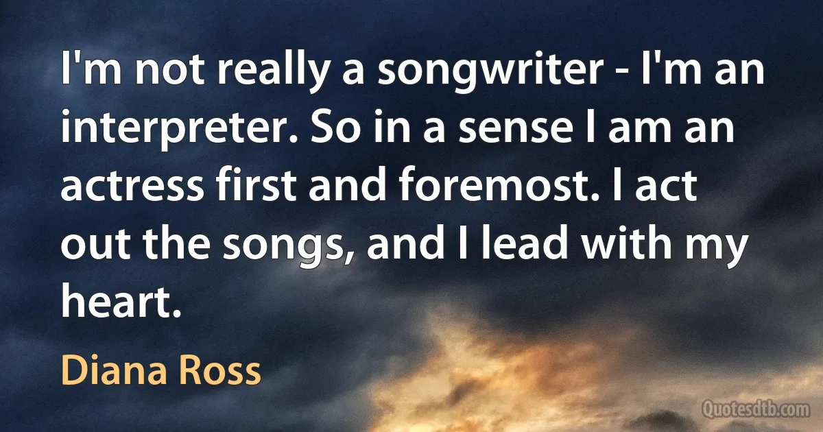 I'm not really a songwriter - I'm an interpreter. So in a sense I am an actress first and foremost. I act out the songs, and I lead with my heart. (Diana Ross)