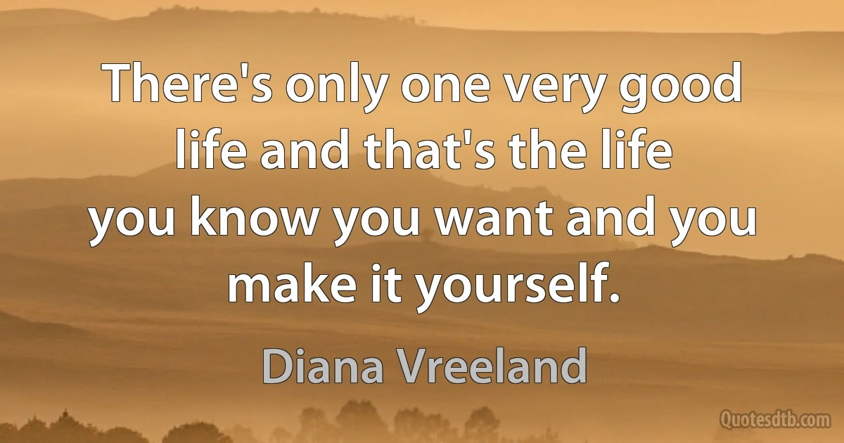 There's only one very good life and that's the life you know you want and you make it yourself. (Diana Vreeland)