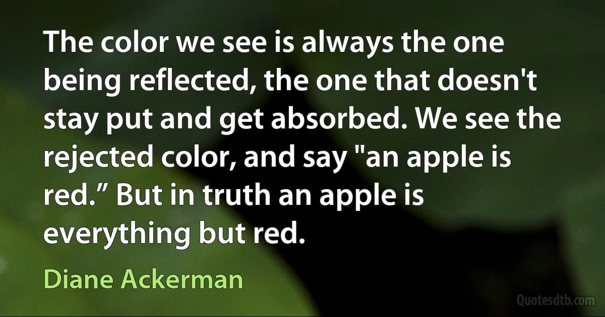 The color we see is always the one being reflected, the one that doesn't stay put and get absorbed. We see the rejected color, and say "an apple is red.” But in truth an apple is everything but red. (Diane Ackerman)