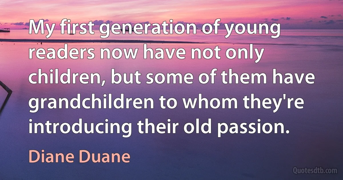 My first generation of young readers now have not only children, but some of them have grandchildren to whom they're introducing their old passion. (Diane Duane)