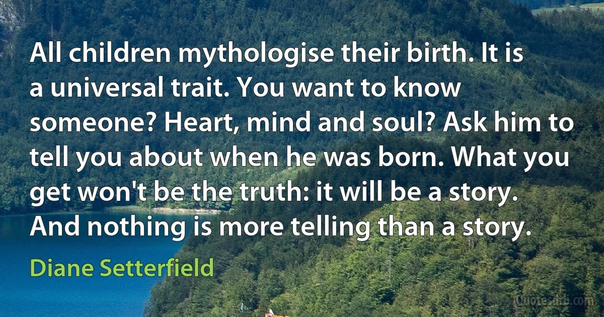 All children mythologise their birth. It is a universal trait. You want to know someone? Heart, mind and soul? Ask him to tell you about when he was born. What you get won't be the truth: it will be a story. And nothing is more telling than a story. (Diane Setterfield)