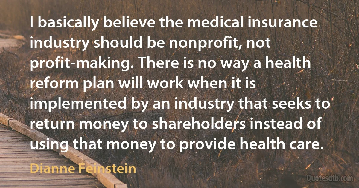 I basically believe the medical insurance industry should be nonprofit, not profit-making. There is no way a health reform plan will work when it is implemented by an industry that seeks to return money to shareholders instead of using that money to provide health care. (Dianne Feinstein)