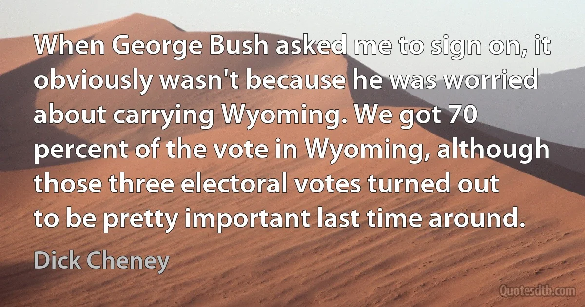 When George Bush asked me to sign on, it obviously wasn't because he was worried about carrying Wyoming. We got 70 percent of the vote in Wyoming, although those three electoral votes turned out to be pretty important last time around. (Dick Cheney)