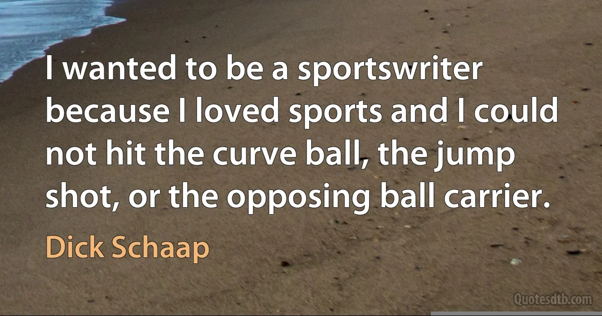 I wanted to be a sportswriter because I loved sports and I could not hit the curve ball, the jump shot, or the opposing ball carrier. (Dick Schaap)