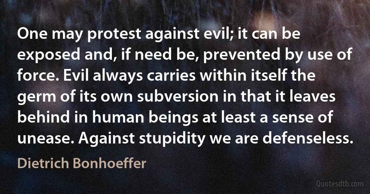 One may protest against evil; it can be exposed and, if need be, prevented by use of force. Evil always carries within itself the germ of its own subversion in that it leaves behind in human beings at least a sense of unease. Against stupidity we are defenseless. (Dietrich Bonhoeffer)