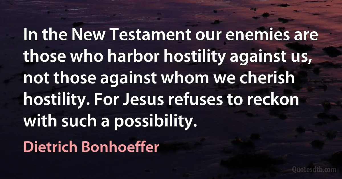 In the New Testament our enemies are those who harbor hostility against us, not those against whom we cherish hostility. For Jesus refuses to reckon with such a possibility. (Dietrich Bonhoeffer)