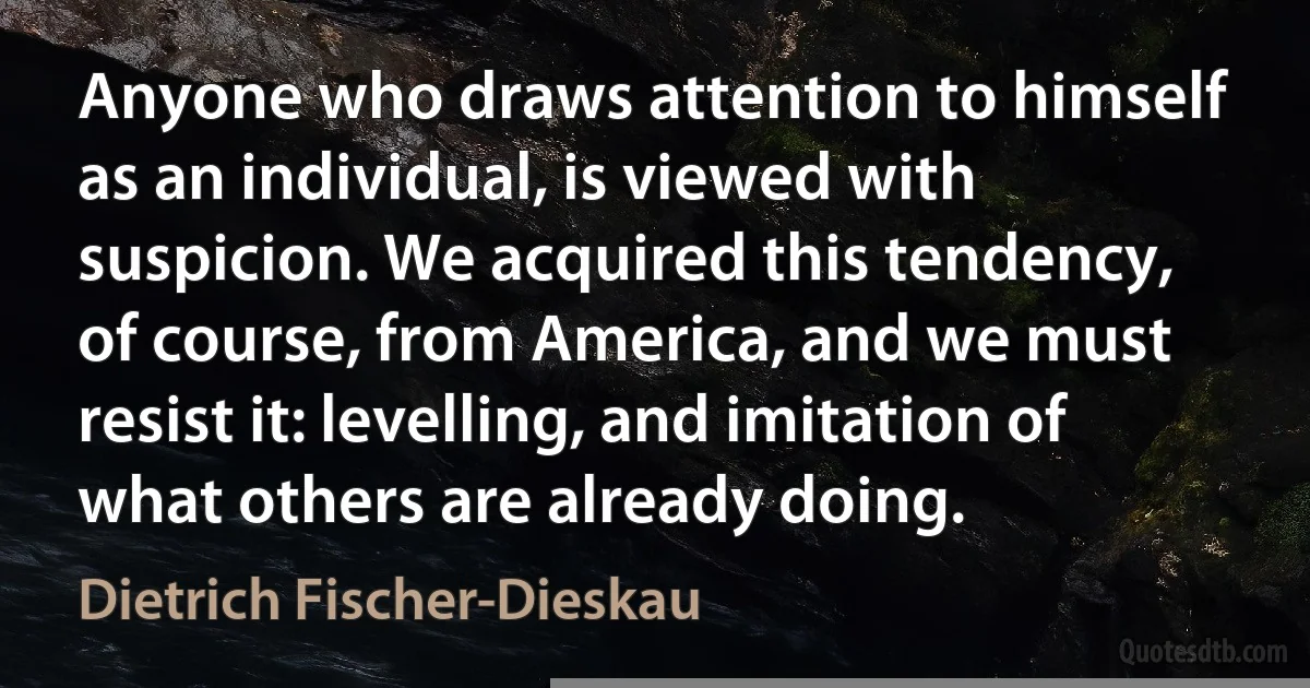 Anyone who draws attention to himself as an individual, is viewed with suspicion. We acquired this tendency, of course, from America, and we must resist it: levelling, and imitation of what others are already doing. (Dietrich Fischer-Dieskau)