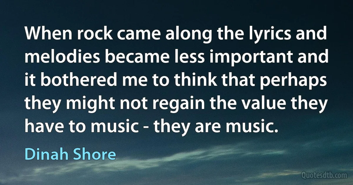 When rock came along the lyrics and melodies became less important and it bothered me to think that perhaps they might not regain the value they have to music - they are music. (Dinah Shore)