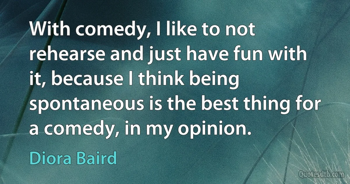 With comedy, I like to not rehearse and just have fun with it, because I think being spontaneous is the best thing for a comedy, in my opinion. (Diora Baird)