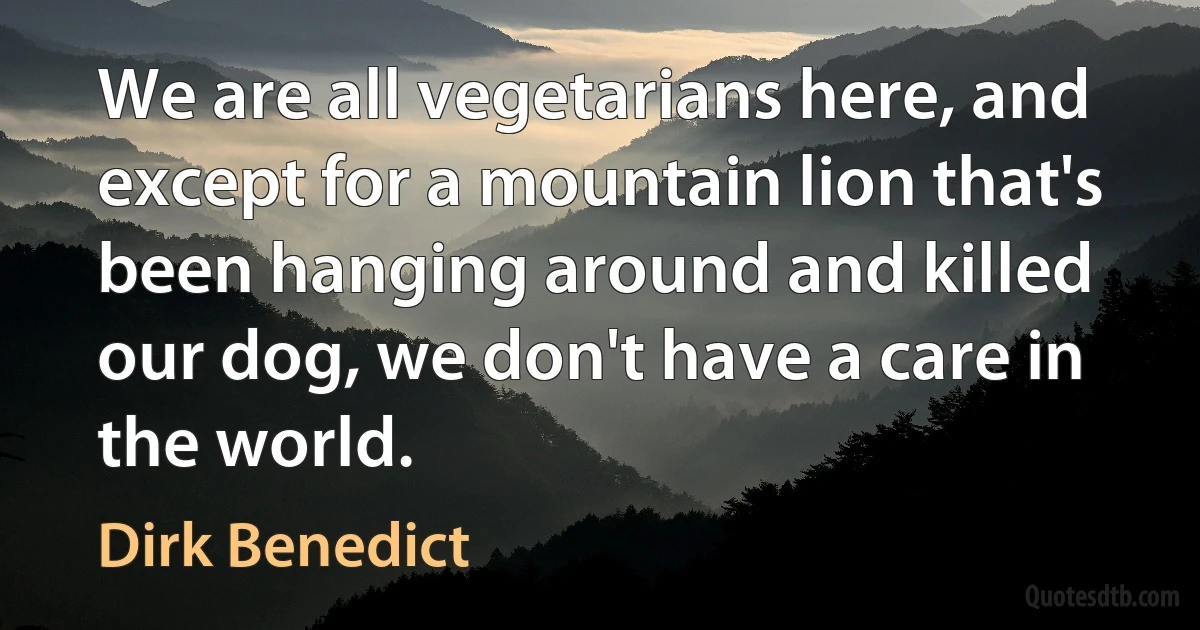 We are all vegetarians here, and except for a mountain lion that's been hanging around and killed our dog, we don't have a care in the world. (Dirk Benedict)