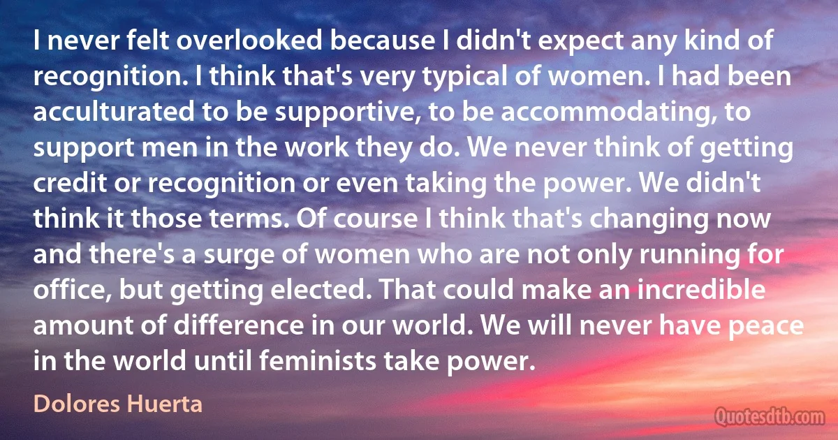 I never felt overlooked because I didn't expect any kind of recognition. I think that's very typical of women. I had been acculturated to be supportive, to be accommodating, to support men in the work they do. We never think of getting credit or recognition or even taking the power. We didn't think it those terms. Of course I think that's changing now and there's a surge of women who are not only running for office, but getting elected. That could make an incredible amount of difference in our world. We will never have peace in the world until feminists take power. (Dolores Huerta)