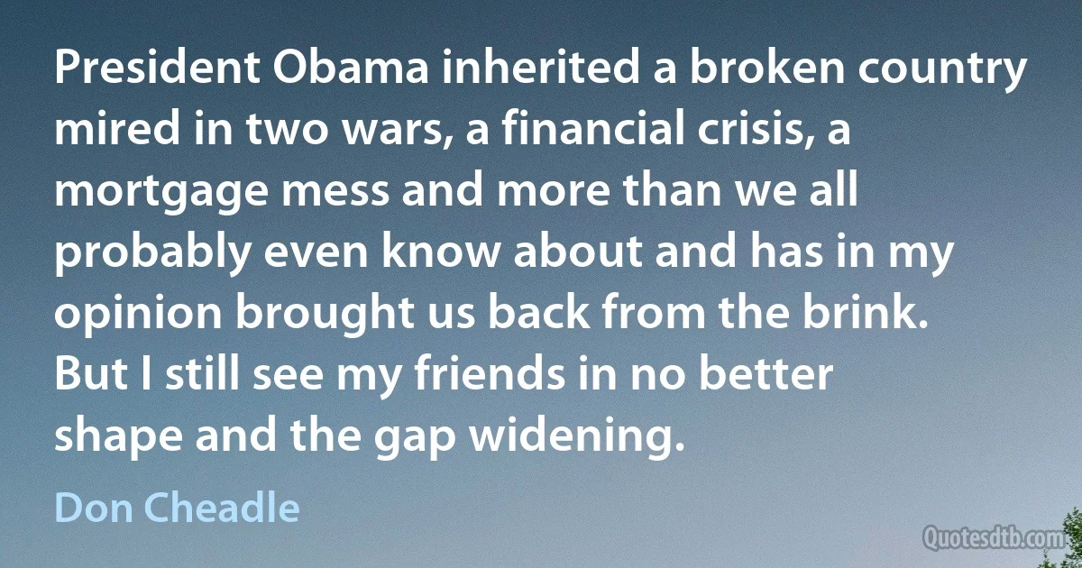 President Obama inherited a broken country mired in two wars, a financial crisis, a mortgage mess and more than we all probably even know about and has in my opinion brought us back from the brink. But I still see my friends in no better shape and the gap widening. (Don Cheadle)