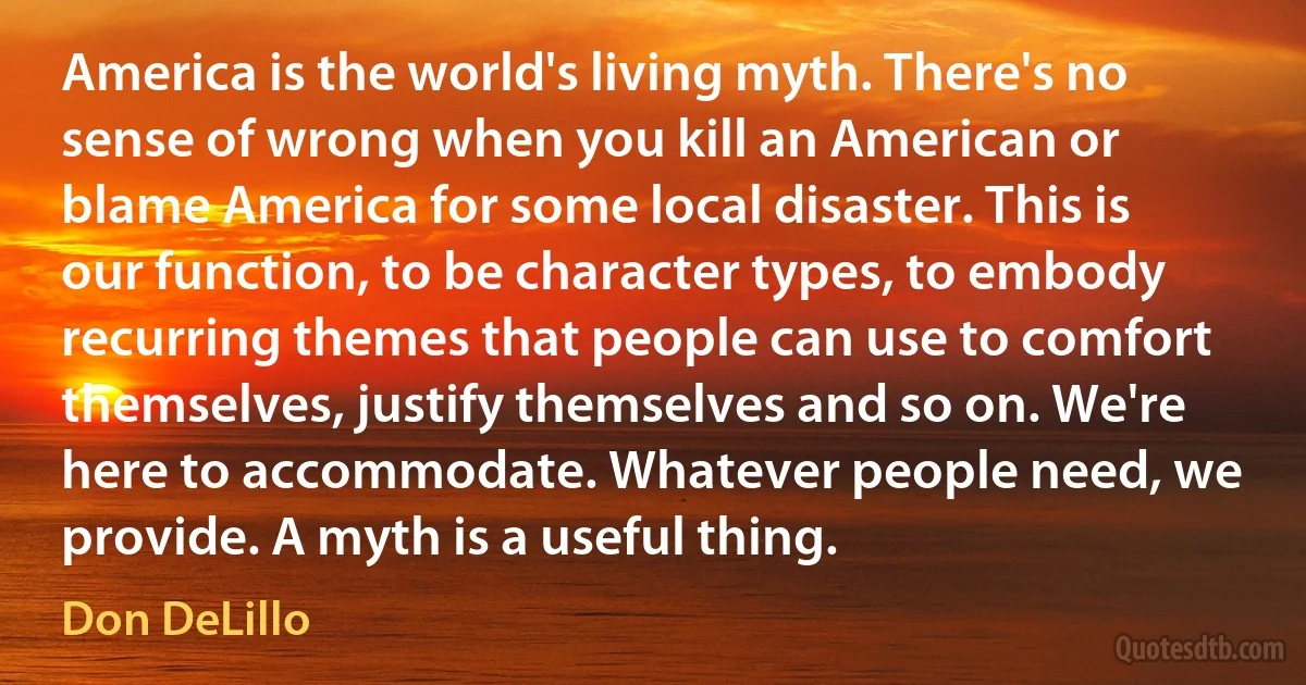 America is the world's living myth. There's no sense of wrong when you kill an American or blame America for some local disaster. This is our function, to be character types, to embody recurring themes that people can use to comfort themselves, justify themselves and so on. We're here to accommodate. Whatever people need, we provide. A myth is a useful thing. (Don DeLillo)