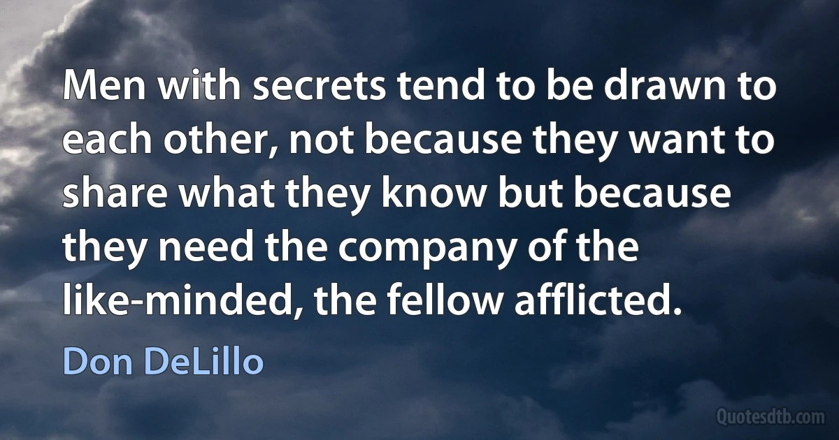 Men with secrets tend to be drawn to each other, not because they want to share what they know but because they need the company of the like-minded, the fellow afflicted. (Don DeLillo)