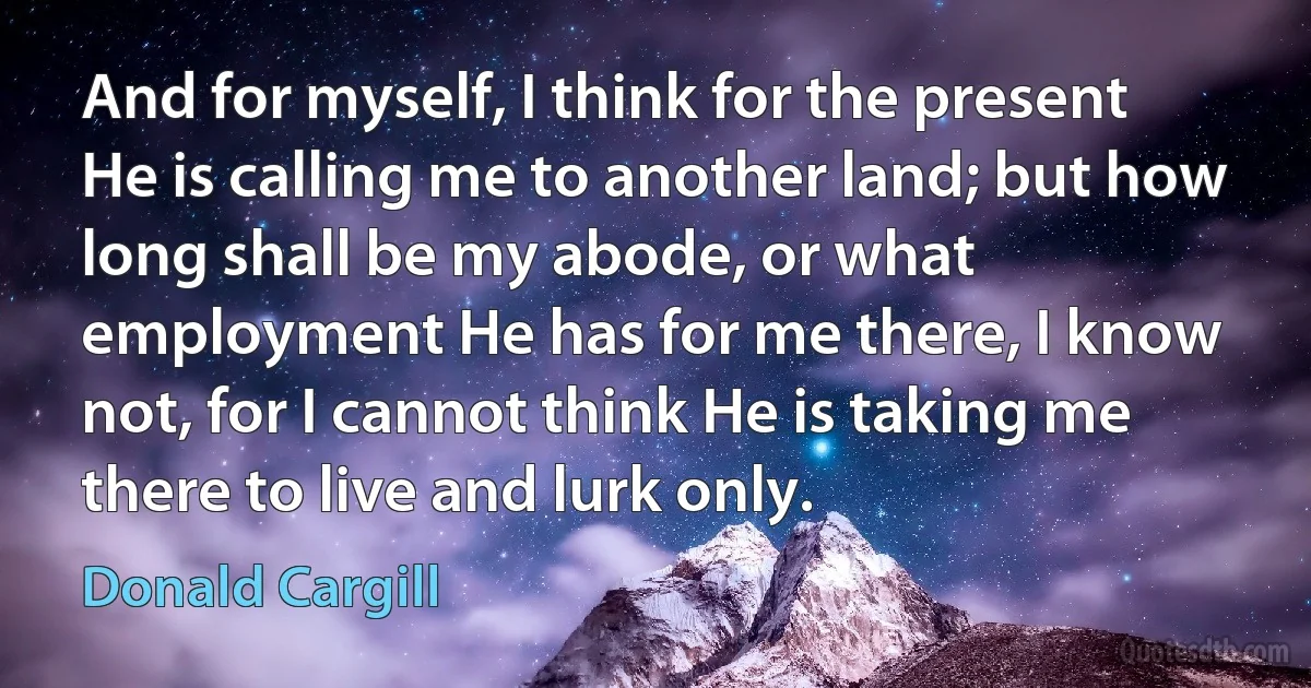 And for myself, I think for the present He is calling me to another land; but how long shall be my abode, or what employment He has for me there, I know not, for I cannot think He is taking me there to live and lurk only. (Donald Cargill)