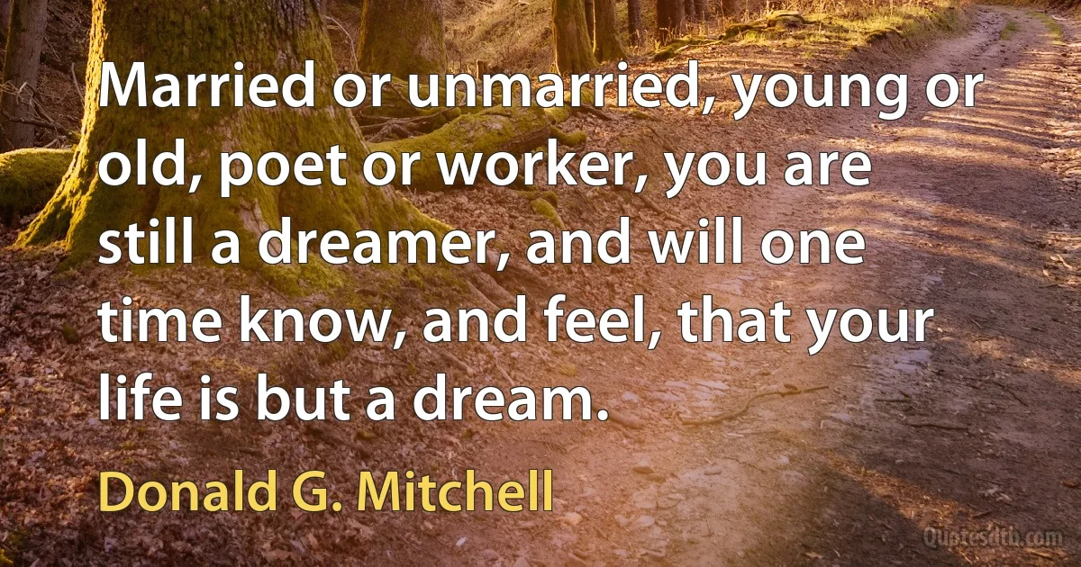 Married or unmarried, young or old, poet or worker, you are still a dreamer, and will one time know, and feel, that your life is but a dream. (Donald G. Mitchell)