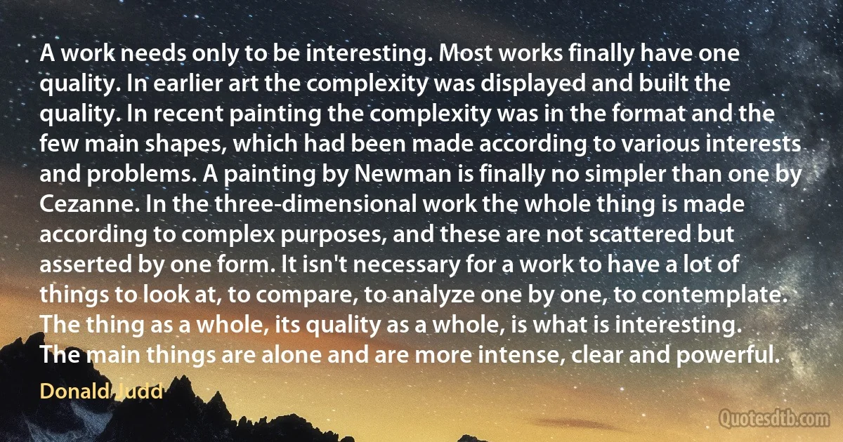 A work needs only to be interesting. Most works finally have one quality. In earlier art the complexity was displayed and built the quality. In recent painting the complexity was in the format and the few main shapes, which had been made according to various interests and problems. A painting by Newman is finally no simpler than one by Cezanne. In the three-dimensional work the whole thing is made according to complex purposes, and these are not scattered but asserted by one form. It isn't necessary for a work to have a lot of things to look at, to compare, to analyze one by one, to contemplate. The thing as a whole, its quality as a whole, is what is interesting. The main things are alone and are more intense, clear and powerful. (Donald Judd)