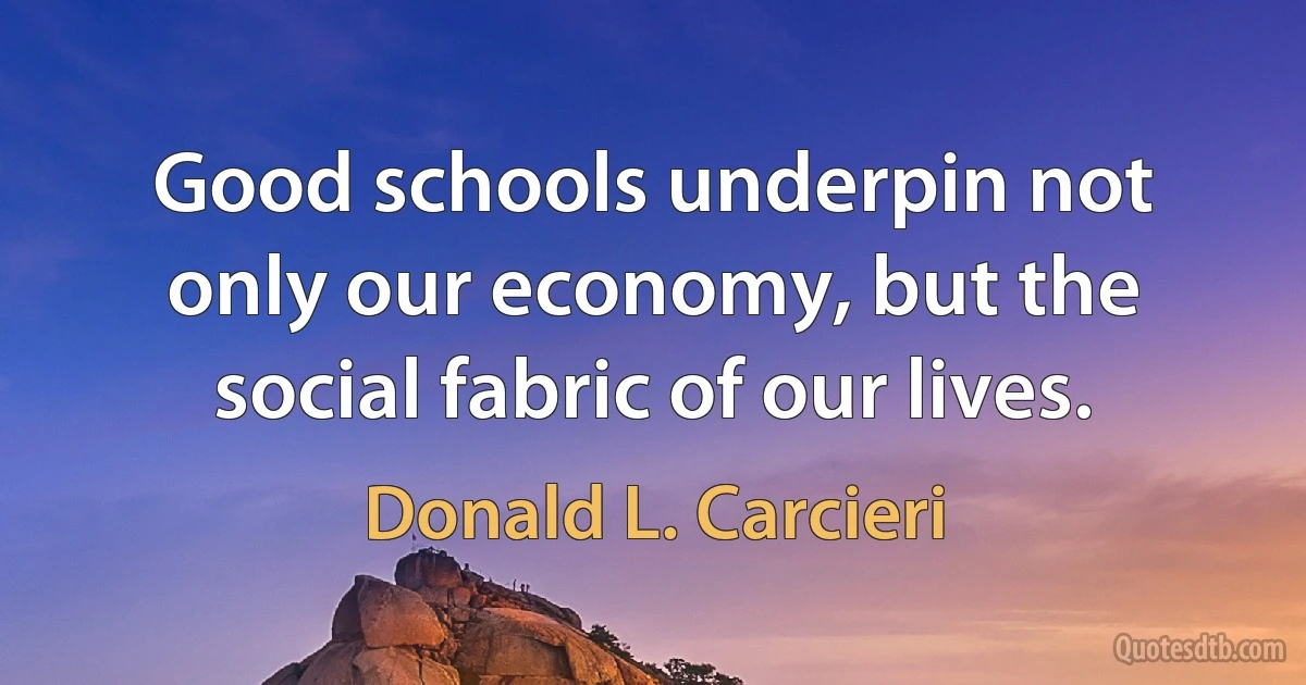 Good schools underpin not only our economy, but the social fabric of our lives. (Donald L. Carcieri)