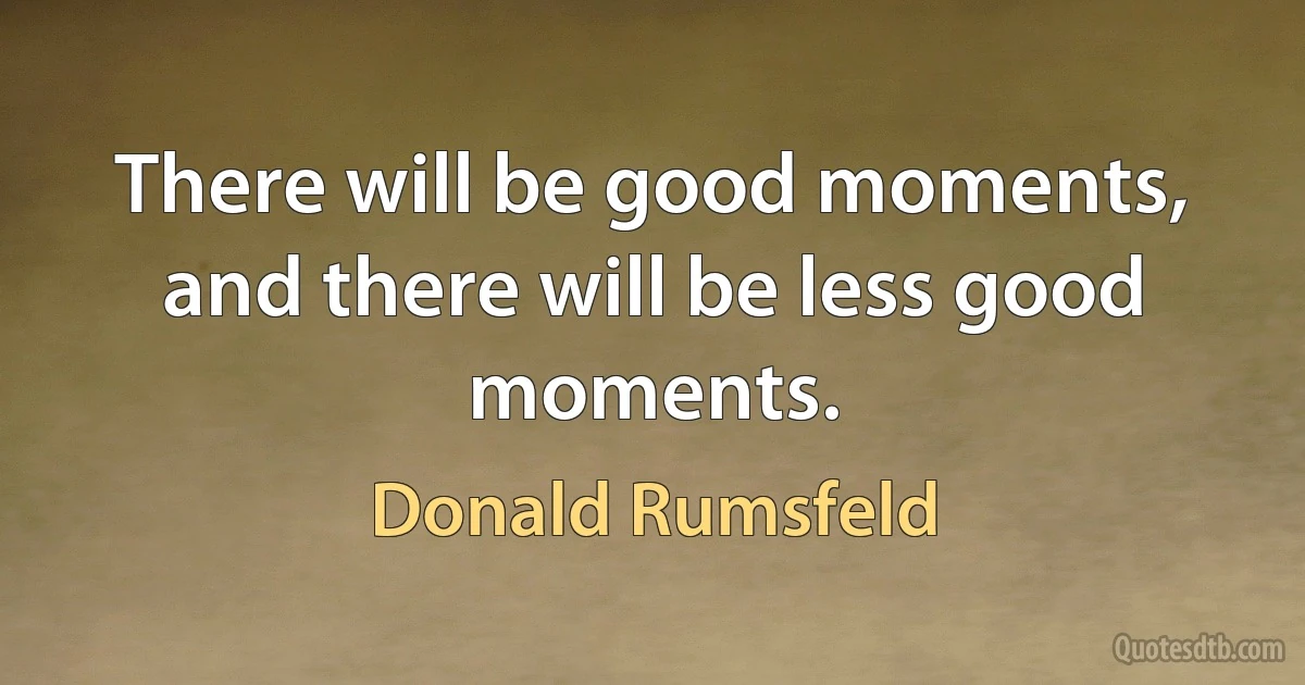 There will be good moments, and there will be less good moments. (Donald Rumsfeld)