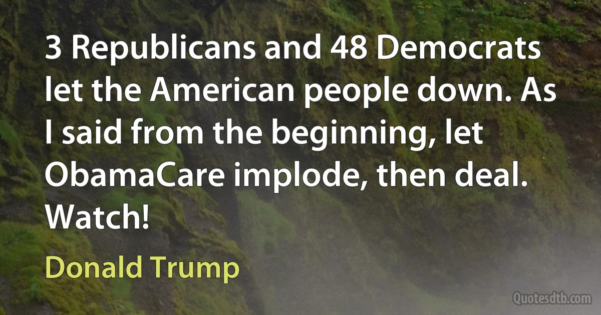 3 Republicans and 48 Democrats let the American people down. As I said from the beginning, let ObamaCare implode, then deal. Watch! (Donald Trump)