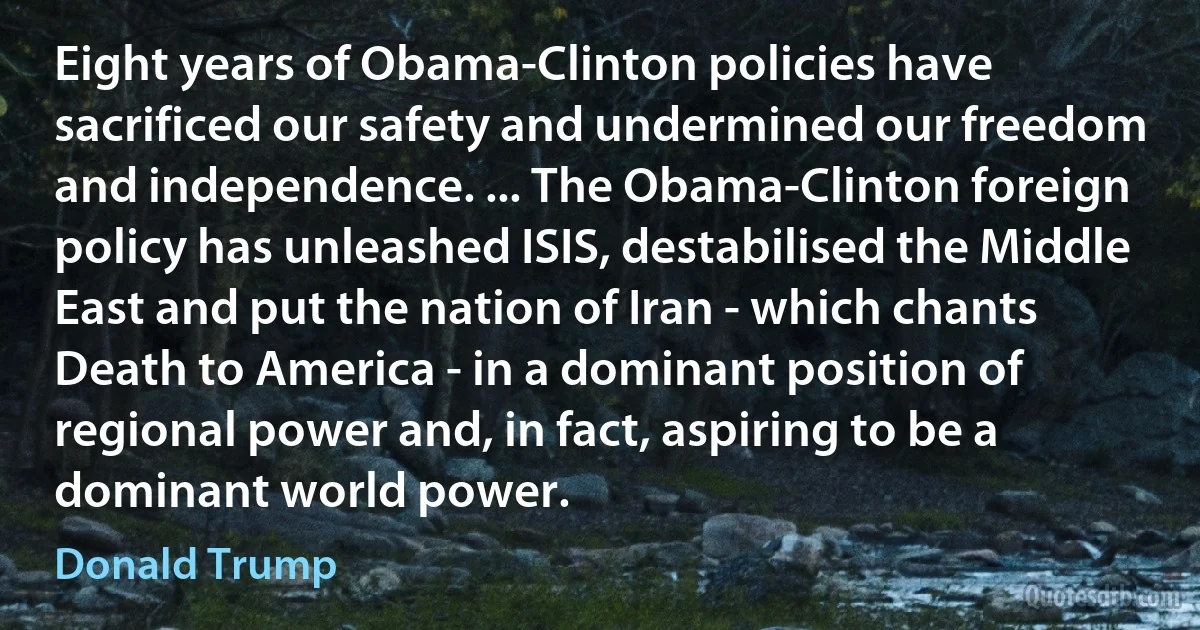 Eight years of Obama-Clinton policies have sacrificed our safety and undermined our freedom and independence. ... The Obama-Clinton foreign policy has unleashed ISIS, destabilised the Middle East and put the nation of Iran - which chants Death to America - in a dominant position of regional power and, in fact, aspiring to be a dominant world power. (Donald Trump)