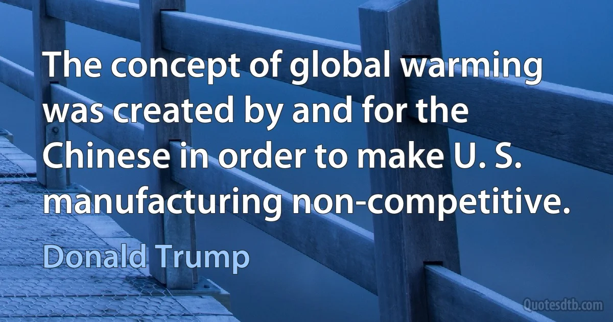 The concept of global warming was created by and for the Chinese in order to make U. S. manufacturing non-competitive. (Donald Trump)