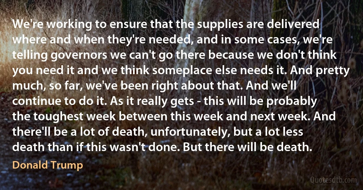 We're working to ensure that the supplies are delivered where and when they're needed, and in some cases, we're telling governors we can't go there because we don't think you need it and we think someplace else needs it. And pretty much, so far, we've been right about that. And we'll continue to do it. As it really gets - this will be probably the toughest week between this week and next week. And there'll be a lot of death, unfortunately, but a lot less death than if this wasn't done. But there will be death. (Donald Trump)