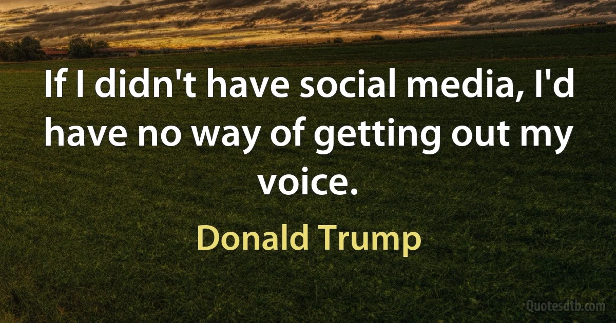 If I didn't have social media, I'd have no way of getting out my voice. (Donald Trump)