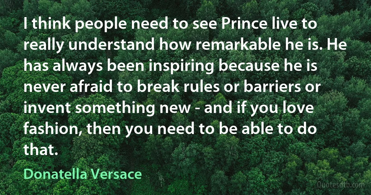 I think people need to see Prince live to really understand how remarkable he is. He has always been inspiring because he is never afraid to break rules or barriers or invent something new - and if you love fashion, then you need to be able to do that. (Donatella Versace)