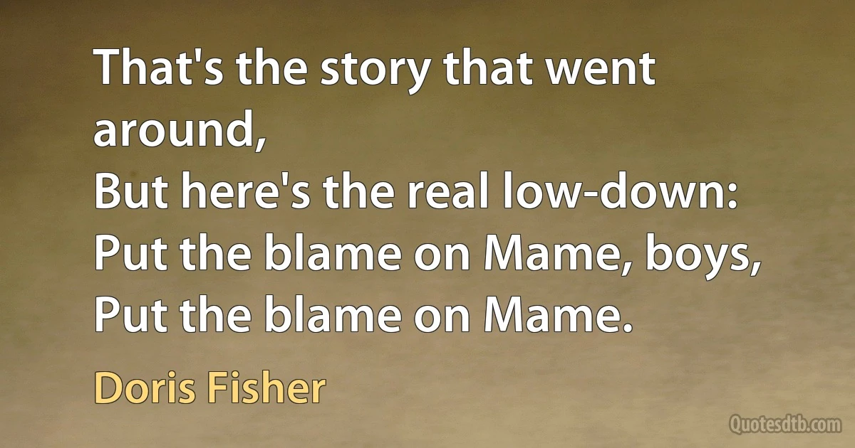 That's the story that went around,
But here's the real low-down:
Put the blame on Mame, boys,
Put the blame on Mame. (Doris Fisher)