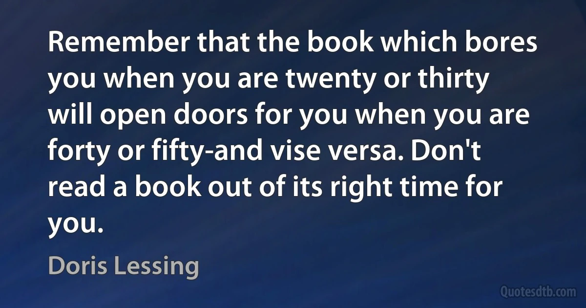 Remember that the book which bores you when you are twenty or thirty will open doors for you when you are forty or fifty-and vise versa. Don't read a book out of its right time for you. (Doris Lessing)