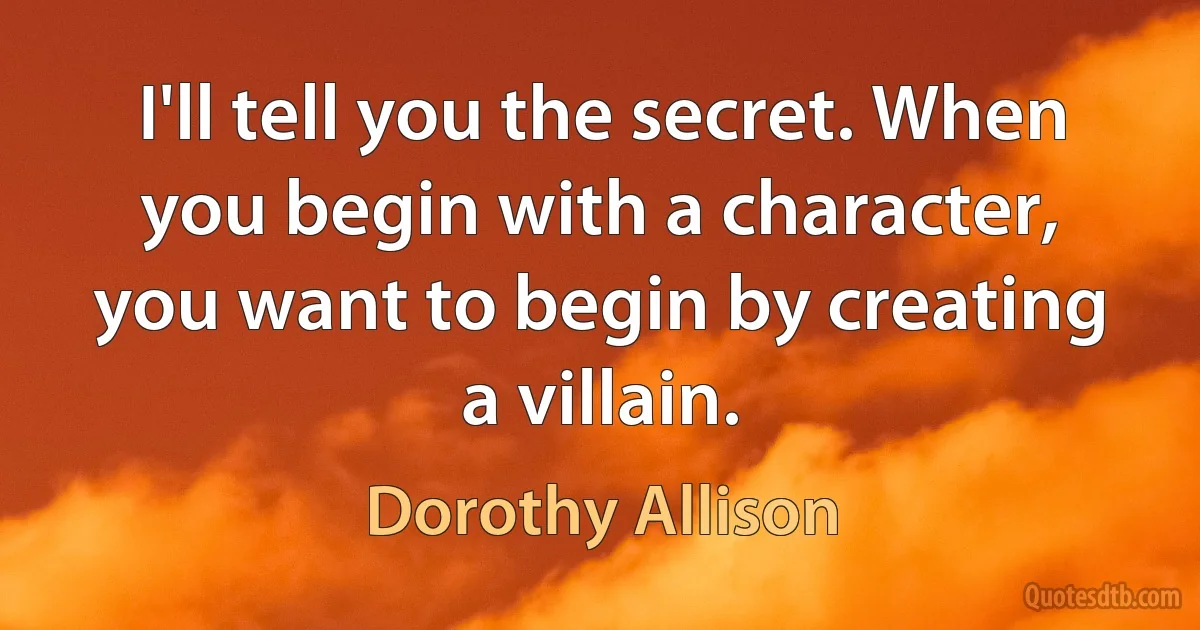 I'll tell you the secret. When you begin with a character, you want to begin by creating a villain. (Dorothy Allison)