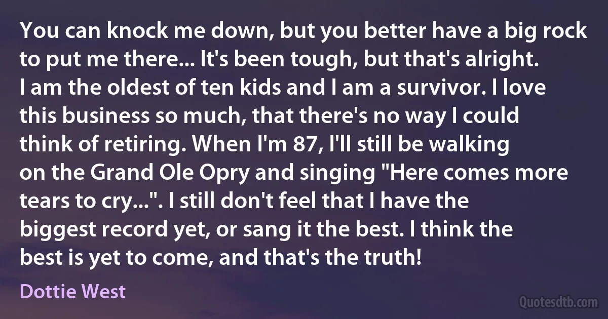 You can knock me down, but you better have a big rock to put me there... It's been tough, but that's alright. I am the oldest of ten kids and I am a survivor. I love this business so much, that there's no way I could think of retiring. When I'm 87, I'll still be walking on the Grand Ole Opry and singing "Here comes more tears to cry...". I still don't feel that I have the biggest record yet, or sang it the best. I think the best is yet to come, and that's the truth! (Dottie West)