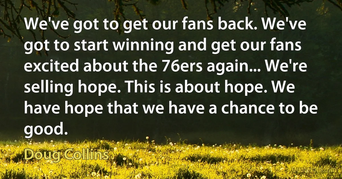 We've got to get our fans back. We've got to start winning and get our fans excited about the 76ers again... We're selling hope. This is about hope. We have hope that we have a chance to be good. (Doug Collins)