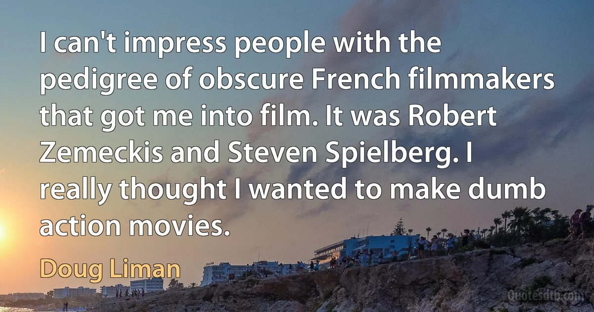 I can't impress people with the pedigree of obscure French filmmakers that got me into film. It was Robert Zemeckis and Steven Spielberg. I really thought I wanted to make dumb action movies. (Doug Liman)