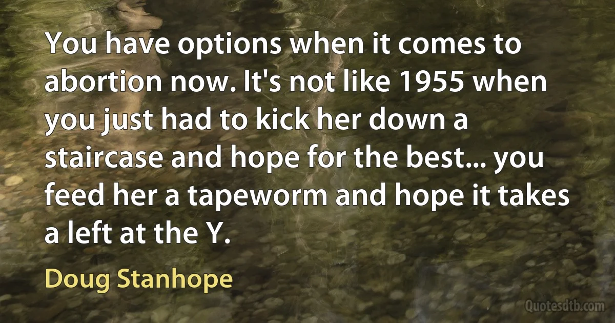 You have options when it comes to abortion now. It's not like 1955 when you just had to kick her down a staircase and hope for the best... you feed her a tapeworm and hope it takes a left at the Y. (Doug Stanhope)