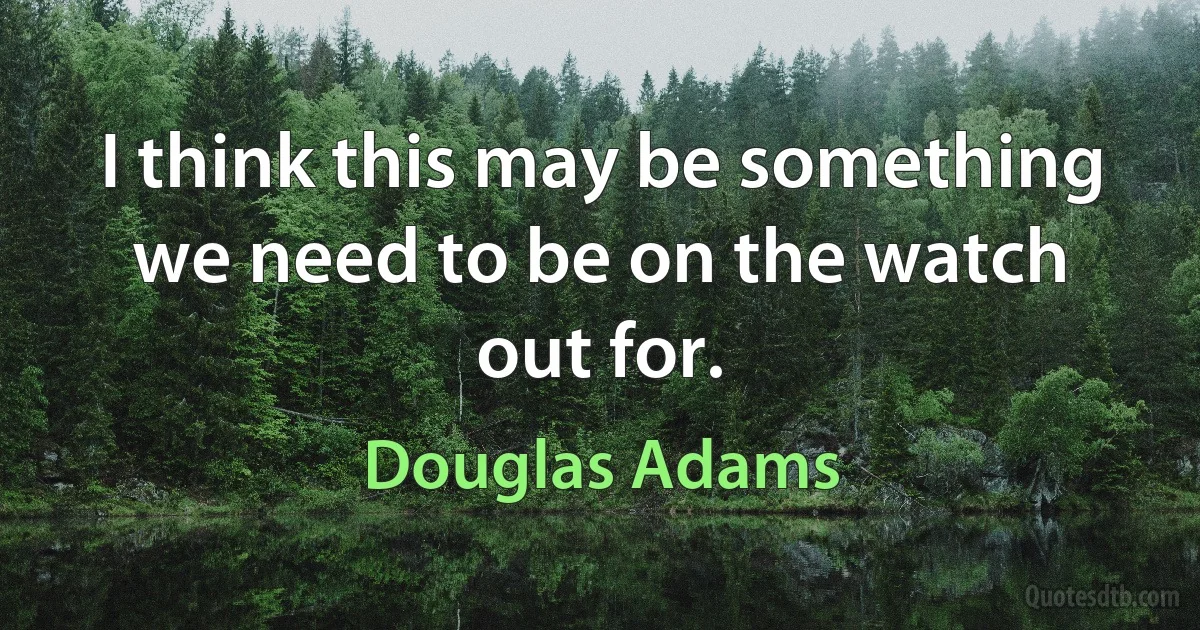 I think this may be something we need to be on the watch out for. (Douglas Adams)