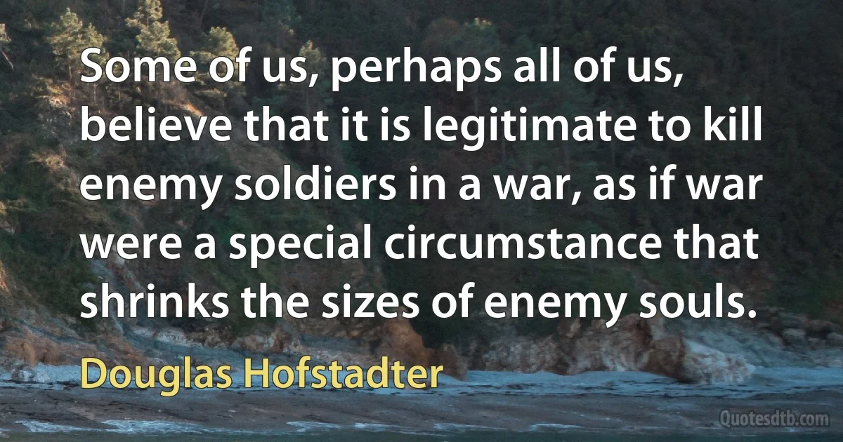 Some of us, perhaps all of us, believe that it is legitimate to kill enemy soldiers in a war, as if war were a special circumstance that shrinks the sizes of enemy souls. (Douglas Hofstadter)