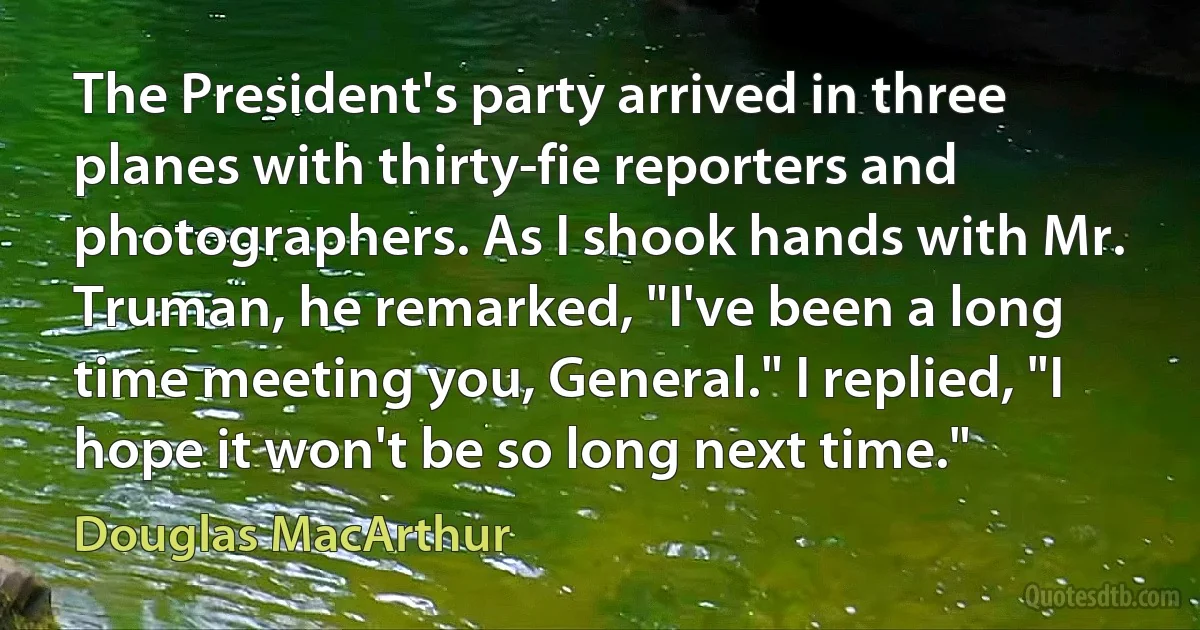 The President's party arrived in three planes with thirty-fie reporters and photographers. As I shook hands with Mr. Truman, he remarked, "I've been a long time meeting you, General." I replied, "I hope it won't be so long next time." (Douglas MacArthur)