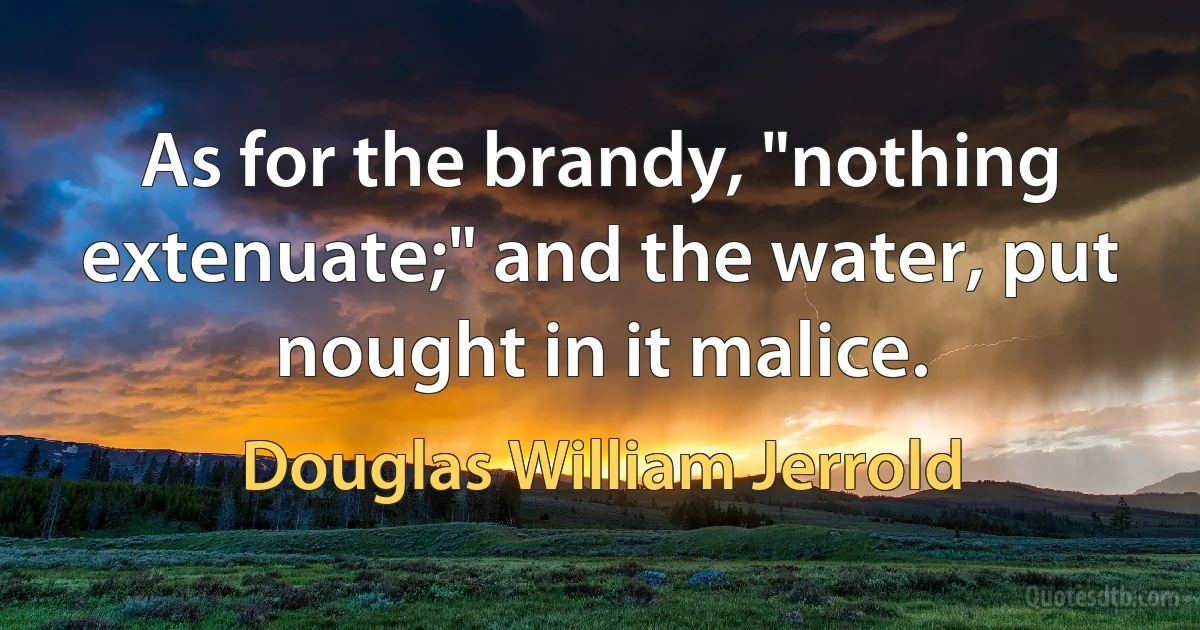 As for the brandy, "nothing extenuate;" and the water, put nought in it malice. (Douglas William Jerrold)