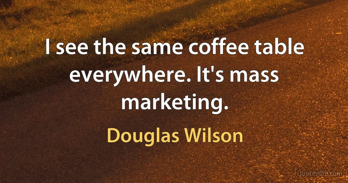 I see the same coffee table everywhere. It's mass marketing. (Douglas Wilson)