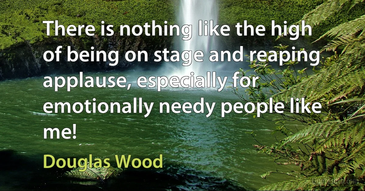 There is nothing like the high of being on stage and reaping applause, especially for emotionally needy people like me! (Douglas Wood)