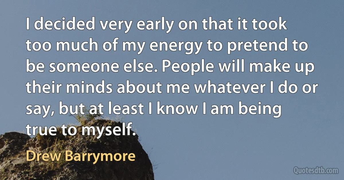 I decided very early on that it took too much of my energy to pretend to be someone else. People will make up their minds about me whatever I do or say, but at least I know I am being true to myself. (Drew Barrymore)